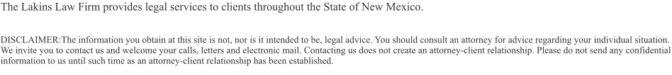 The Lakins Law Firm provides legal services to clients throughout the State of New Mexico.  DISCLAIMER:The information you obtain at this site is not, nor is it intended to be, legal advice. You should consult an attorney for advice regarding your individual situation. We invite you to contact us and welcome your calls, letters and electronic mail. Contacting us does not create an attorney-client relationship. Please do not send any confidential information to us until such time as an attorney-client relationship has been established.
